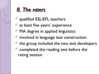8. The raters
 qualified ESL/EFL teachers
 at least five years’ experience
 MA degree in applied linguistics
 involved in language test construction
 the group included the two test developers
 completed the reading test before the
 rating session
 