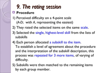 9. The rating session
  Procedure
1) Perceived difficulty on a 4-point scale
   (A-D; with A, representing the easiest)
2) They rated the selected items on the same scale.
3) Selected the single, highest-level skill from the lists of
  subskills
4) Each person allocated a subskill to the item.
  To establish a level of agreement about the procedure
  and the interpretation of the subskill description, this
  process was repeated for 3 more items, of varying of
  difficulty.
5) Subskills were then matched to the remaining items
  by each group member.
 