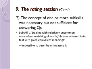 9. The rating session (Cont.)
2) The concept of one or more subksills
  was necessary but not sufficient for
  answering Qs
•   Subskill 1 ‘Dealing with relatively uncommon
    vocabulary: matching of words/phrases referred to in
    text with given equivalent meanings’
    -- impossible to describe or measure it
 