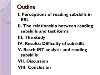 Outline
I. Perceptions of reading subskills in
  ESL
II. The relationship between reading
  subskills and test items
III. The study
IV. Results: Difficulty of subskills
V. Rasch IRT analysis and reading
  subskills
VII. Discussion
VIII. Conclusion
 