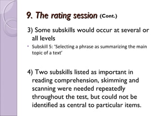 9. The rating session (Cont.)
3) Some subskills would occur at several or
  all levels
•   Subskill 5: ‘Selecting a phrase as summarizing the main
    topic of a text’


4) Two subskills listed as important in
  reading comprehension, skimming and
  scanning were needed repeatedly
  throughout the test, but could not be
  identified as central to particular items.
 