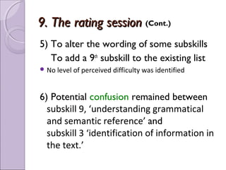 9. The rating session (Cont.)
5) To alter the wording of some subskills
   To add a 9th subskill to the existing list
 No level of perceived difficulty was identified



6) Potential confusion remained between
  subskill 9, ‘understanding grammatical
  and semantic reference’ and
  subskill 3 ‘identification of information in
  the text.’
 