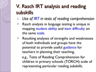 V. Rasch IRT analysis and reading
subskills
1.   Use of IRT in tests of reading comprehension
    Rasch analysis in language testing is unique in
     mapping student ability and item difficulty on
     the same scale.
    Resulting analyses of strengths and weaknesses
     of both individuals and groups have the
     potential to provide useful guidance for
     teachers in planning their teaching,
     e.g., Tests of Reading Comprehension for
     children in primary schools (TORCH) scale of
     representing particular reading subskills.
 