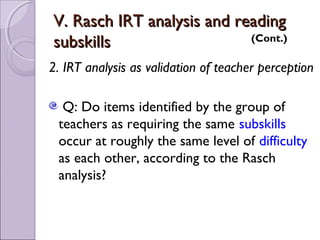 V. Rasch IRT analysis and reading
subskills                   (Cont.)

2. IRT analysis as validation of teacher perception

  Q: Do items identified by the group of
 teachers as requiring the same subskills
 occur at roughly the same level of difficulty
 as each other, according to the Rasch
 analysis?
 
