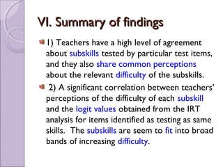 VI. Summary of findings
 1) Teachers have a high level of agreement
 about subskills tested by particular test items,
 and they also share common perceptions
 about the relevant difficulty of the subskills.
  2) A significant correlation between teachers’
 perceptions of the difficulty of each subskill
 and the logit values obtained from the IRT
 analysis for items identified as testing as same
 skills. The subskills are seem to fit into broad
 bands of increasing difficulty.
 