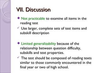 VII. Discussion
 Not practicable to examine all items in the
 reading test
 Use larger, complete sets of test items and
 subskill description

 Limited generalizability because of the
 relationship between question difficulty,
 subskills and text properties.
 The test should be composed of reading texts
 similar to those commonly encountered in the
 final year or two of high school.
 