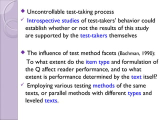  Uncontrollable test-taking process
 Introspective studies of test-takers’ behavior could
 establish whether or not the results of this study
 are supported by the test-takers themselves

 The influence of test method facets (Bachman, 1990):
  To what extent do the item type and formulation of
 the Q affect reader performance, and to what
 extent is performance determined by the text itself?
 Employing various testing methods of the same
 texts, or parallel methods with different types and
 leveled texts.
 