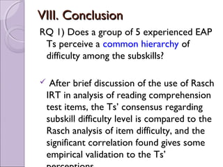 VIII. Conclusion
RQ 1) Does a group of 5 experienced EAP
 Ts perceive a common hierarchy of
 difficulty among the subskills?

    After brief discussion of the use of Rasch
    IRT in analysis of reading comprehension
    test items, the Ts’ consensus regarding
    subskill difficulty level is compared to the
    Rasch analysis of item difficulty, and the
    significant correlation found gives some
    empirical validation to the Ts’
 