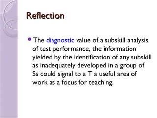 Reflection

The  diagnostic value of a subskill analysis
 of test performance, the information
 yielded by the identification of any subskill
 as inadequately developed in a group of
 Ss could signal to a T a useful area of
 work as a focus for teaching.
 