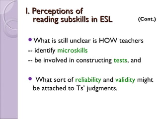 I. Perceptions of
   reading subskills in ESL             (Cont.)


What     is still unclear is HOW teachers
-- identify microskills
-- be involved in constructing tests, and

  What sort of reliability and validity might
  be attached to Ts’ judgments.
 