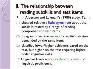 II. The relationship between
   reading subskills and test items
   In Alderson and Lukmani’s (1989) study, Ts….
(1) showed relatively little agreement about the
    subskills tested by a range of reading
    comprehension test items;
(2) disagreed over the order of cognitive abilities
    demanded by the same item;
(3) classified lower/higher achievers based on the
    test, but higher on the test requiring higher-
    order cognitive skills
 Cognitive levels were unrelated to levels of
    linguistic proficiency.
 