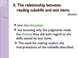 II. The relationship between
   reading subskills and test items
                                       (Cont.)



 low discrimination
 not knowing why the judgments made
 the choices they did with regard to the
 skills tested by test items
 The need for making explicit the
 interpretations of the subskills described.
 