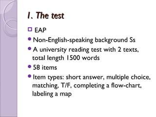 1. The test
 EAP
Non-English-speaking background Ss
A university reading test with 2 texts,
 total length 1500 words
58 items
Item types: short answer, multiple choice,
 matching, T/F, completing a flow-chart,
 labeling a map
 