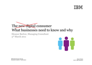 The new digital consumer
 What businesses need to know and why
Eleanor Barlow, Managing Consultant
3rd March 2011




IBM Global Business Services                    Eleanor Barlow
Business & Customer Transformation      © 2011 IBM Corporation
 