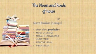 The Noun and kinds
of noun
BY
Storm Breakers ( Group 1)
• ehsan ullah ( groupleader )
• Mohib- ur-rehmAN
• MISSAL-E-FATIMA ZAIDI
• AMNA TAHIR
• HIMAYAT ULLAH
• IHSAN ULLAH
 