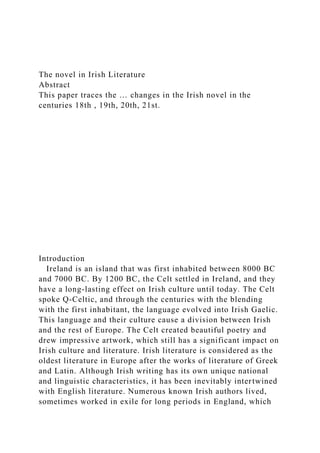 The novel in Irish Literature
Abstract
This paper traces the … changes in the Irish novel in the
centuries 18th , 19th, 20th, 21st.
Introduction
Ireland is an island that was first inhabited between 8000 BC
and 7000 BC. By 1200 BC, the Celt settled in Ireland, and they
have a long-lasting effect on Irish culture until today. The Celt
spoke Q-Celtic, and through the centuries with the blending
with the first inhabitant, the language evolved into Irish Gaelic.
This language and their culture cause a division between Irish
and the rest of Europe. The Celt created beautiful poetry and
drew impressive artwork, which still has a significant impact on
Irish culture and literature. Irish literature is considered as the
oldest literature in Europe after the works of literature of Greek
and Latin. Although Irish writing has its own unique national
and linguistic characteristics, it has been inevitably intertwined
with English literature. Numerous known Irish authors lived,
sometimes worked in exile for long periods in England, which
 