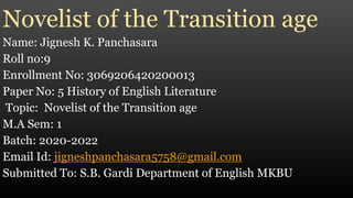 Novelist of the Transition age
Name: Jignesh K. Panchasara
Roll no:9
Enrollment No: 3069206420200013
Paper No: 5 History of English Literature
Topic: Novelist of the Transition age
M.A Sem: 1
Batch: 2020-2022
Email Id: jigneshpanchasara5758@gmail.com
Submitted To: S.B. Gardi Department of English MKBU
 