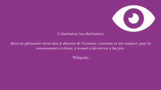 Page 6
L'uberisation (ou ubérisation)
décrit un phénomène récent dans le domaine de l'économie, consistant en une tendance, pour les
consommateurs et clients, à recourir à des services à bas prix.
Wikipedia
 