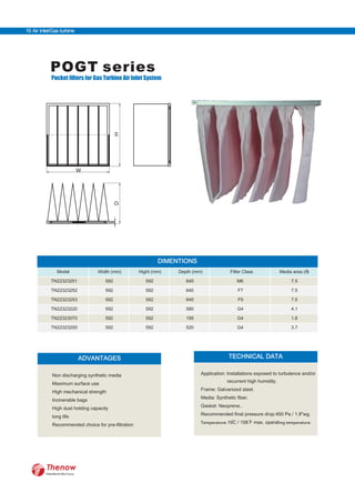 POGT series
Pocket filters for Gas Turbine Air Inlet System
W
HD
DIMENTIONS
Model Width (mm) Hight (mm) Depth (mm) Filter Class Media area (m2
)
TN22323251 592 592 640 M6 7.5
TN22323252 592 592 640 F7 7.5
TN22323253 592 592 640 F9 7.5
TN22323220 592 592 580 G4 4.1
TN22323070 592 592 195 G4 1.8
TN22323200 592 592 520 G4 3.7
ADVANTAGES
Non discharging synthetic media
Maximum surface use
High mechanical strength
Incinerable bags
High dust holding capacity
long life
Recommended choice for pre-filtration
TECHNICAL DATA
Application: Installations exposed to turbulence and/or
recurrent high humidity.
Frame: Galvanized steel.
Media: Synthetic fiber.
Gasket: Neoprene..
Recommended final pressure drop:450 Pa / 1.8"wg.
Temperature: 70 ing temperature.C / 158 F max. operat
FilterWorld We Focus
16 Air Inlet/Gas turbine
 