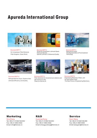 Apureda International Group
Marketing
Nina Zhang
Tel:+86-21-51082108-802
Fax:+86-21-66613500
Email:info@thenow.cn
R&D
Guodong Zhang
Tel:+86-21-51082108-803
Fax:+86-21-66613500
Email:zhangguodong@thenow.cn
Service
Gavin Wang
Tel:+86-21-51082108-808
Fax:+86-21-66613500
Email:wangyan@thenow.cn
Business DEPT.1
Air Compressor Filter Elements
Filter Kingdom, Green World
Business DEPT.2
Screw Air Compressor Lubricant,Spare
Parts and Service
Special Lubricant, Professional Quality
Business DEPT.3
Desiccant air dryer
The Representative of Post-treatment
Technology
Business DEPT.4
Refrigerated Air Dryer, Pipeline filter
Ultimate Efficiency and Quality
Business DEPT.5
Filter elements for industrial dust collector and
gas turbine air inlet
Clean Air We Aim At
Business DEPT.6
Engineering Machinery Filters ,and
Air Inlet System Parts
The New Choice of Engineering Machinery
 