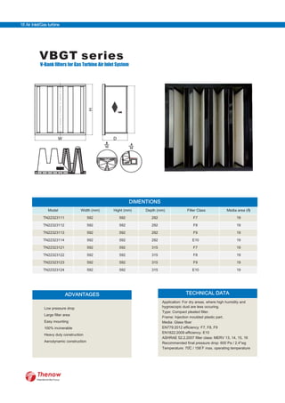VBGT series
V-Bank filters for Gas Turbine Air Inlet System
W D
H
DIMENTIONS
Model Width (mm) Hight (mm) Depth (mm) Filter Class Media area (m2
)
TN22323111 592 592 292 F7 19
TN22323112 592 592 292 F8 19
TN22323113 592 592 292 F9 19
TN22323114 592 592 292 E10 19
TN22323121 592 592 315 F7 19
TN22323122 592 592 315 F8 19
TN22323123 592 592 315 F9 19
TN22323124 592 592 315 E10 19
ADVANTAGES
Low pressure drop
Large filter area
Easy mounting
100% incinerable
Heavy duty construction
Aerodynamic construction
TECHNICAL DATA
Application: For dry areas, where high humidity and
hygroscopic dust are less occuring.
Type: Compact pleated filter.
Frame: Injection moulded plastic part.
Media: Glass fiber
EN779:2012 efficiency: F7, F8, F9
EN1822:2009 efficiency: E10
ASHRAE 52.2.2007 filter class: MERV 13, 14, 15, 16
Recommended final pressure drop: 600 Pa / 2.4"wg
Temperature: 70C / 158 F max. operating temperature
FilterWorld We Focus
18 Air Inlet/Gas turbine
 