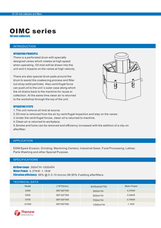INTRODUCTION
OPERATING PRINCIPLE
There is a perforated drum with specially
designed vanes which rotates at high speed
when operating. Oil mist will be drawn into the
unit and it impacts on the vanes at high velocity.
There are also special drum pads around the
drum to assist the coalescing process and ﬁlter
out stray solid particles. Also centrifugal force
can push oil to the unit`s outer case along which
the oil drains back to the machine for reuse or
collection. At the same time clean air is returned
to the workshop through the top of the unit.
OPERATING STEPS
1.The unit remove oil mist at source.
2.Oil mist is removed from the air by centrifugal impaction and stay on the vanes.
3.Under the centrifugal forces, clean oil is returned to machine.
4.Clean air is returned to workplace.
5.Smoke and fume can be removed and eﬃciency increased with the addition of a clip-on
afterﬁlter.
APPLICATION
EDM/Spark Erosion; Grinding; Machining Centers; Industrial Saws; Food Processing; Lathes;
Parts Washing and other Special Purpose.
SPECIFICATIONS
Airﬂow range: 300m /H-1000m/H
Motor Power: 0.37KW -1.1KW
Filtration efﬁciency: 98% @ 0.3-10 micron,99.95% if adding afterﬁlters.
TECHNICAL DATA
OIMC series
Oil mist collectors
300m³/H
500m³/H
700m³/H
1000m³/H
Airflow(m /H)³
FilterWorld We Focus
20 Oil mist collectors and filters
3 3
 