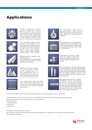 Applications
R e l a t e d w o r k m a n s h i p : W e l d i n g ,
grinding, sandblasting, abrasive
b l a s t i n g , p l a s m a , l a s e r c u t t i n g ,
spraying and so on.Dust characteristics
varies among these workmanship.
We can supply all kinds of ﬁlter medias
and ﬁlter elements according to your
s p e c i ﬁ c o p e r a t i n g e n v i r o n m e n t .
Related workmanship: Sawing, cutting,
grinding and so on.
Dust characteristics: Particles diameter
range from 3 micron to20 microns. Easy
explosive and ﬂammable.
Related workmanship: Blasting,
m e c h a n i c a l c u t t i n g , c u t t i n g ,
friction, vibration and so on.
Dust characteristics: There are
rock dust, mine dust and so on,
which is extensively concentrated,
e x p l o s i v e a n d h a z a r d o u s .
Dust characteristics: Mainly are ﬁber,
which need speciﬁc ﬁlter media, such
as high liquidity, good cleaning performance
and big ﬁlter area. Easy to generate
static electricity.
Dust characteristics: Highly corrosive,
especially alkaline or acidic dust and
others with complex chemical composition.
These industry has stringent emission
standards.
Dust characteristics: Dust generated by
this industry is very hard and rough. Long
pleated ﬁlter cartridge is a better option
compared with ﬁlter bag in terms of both
cost and eﬃciency.
Dust characteristics: Plenty of small
particles, high permeability and
temperature;and these working
environments need high dust filtration
e f f i c i e n c y a n d l o a d c a p a c i t y .
M a i n l y r e l a t e d w o r k m a n s h i p :
Grinding, flame spraying, welding,
g a l v a n i z a t i o n , a n d c a s t i n g .
Environments requirement: Highly
clean room. When considering the
standard, the ﬁltration products must
meet the required certiﬁcates, such
as FDA.
Dust may generate in the major cigarette factory
and redrying tobacco factory production workshop,
tobacco volume wiring, etc. We recommend using
tobacco specialty cartridge, which using composite
ﬁber ﬁlter material, resistant to tar and its main
feature is pleated wide apart, handling large air
volume and so on.
Main gas turbine brands: GE、SOLAR、
S I E M E N S 、 A l s t o m 、 M I T S U B I S H I .
Except for the normal ﬁlter cartridges,
we can also oﬀer special one whose
eﬃciency can reach 99.99% @ 0.5micron.
Also we can provide three-grade-ﬁltration,
rain gate or ﬁlter cotton as ﬁrst grader,
two and three grade use HEPA ﬁlter.
We oﬀer a wide range of ﬁlter media and ﬁlter cartridges enabling us to meet the demands of almost any industry.
If you have speciﬁc request, feel free to contact us, and our R&D team can help you to ﬁnd a solution. According to your special
operating environment, we have following options to meet your standard:
Filter Media: Polyester, Cellulose, Synthetic
Post-processing: Nano ﬂame retardant; Nano; Anti-static;Flame retardant; oil, waterproof; PTFE membrane; PTFE membrane FR;
Anti-static PTFE membrane
Filter cartridges
Pleated bag ﬁlters
Panel ﬁlters
Pocket ﬁlter
Applications 23
FilterWorld We Focus
 