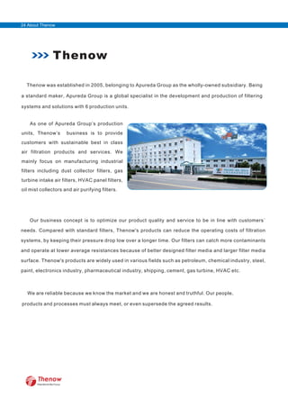 Thenow
Thenow was established in 2005, belonging to Apureda Group as the wholly-owned subsidiary. Being
a standard maker, Apureda Group is a global specialist in the development and production of filtering
systems and solutions with 6 production units.
As one of Apureda Group’s production
units, Thenow’s business is to provide
customers with sustainable best in class
air filtration products and services. We
mainly focus on manufacturing industrial
filters including dust collector filters, gas
turbine intake air filters, HVAC panel filters,
oil mist collectors and air purifying filters.
Our business concept is to optimize our product quality and service to be in line with customers`
needs. Compared with standard filters, Thenow's products can reduce the operating costs of filtration
systems, by keeping their pressure drop low over a longer time. Our filters can catch more contaminants
and operate at lower average resistances because of better designed filter media and larger filter media
surface. Thenow's products are widely used in various fields such as petroleum, chemical industry, steel,
paint, electronics industry, pharmaceutical industry, shipping, cement, gas turbine, HVAC etc.
We are reliable because we know the market and we are honest and truthful. Our people,
products and processes must always meet, or even supersede the agreed results.
FilterWorld We Focus
24 About Thenow
 