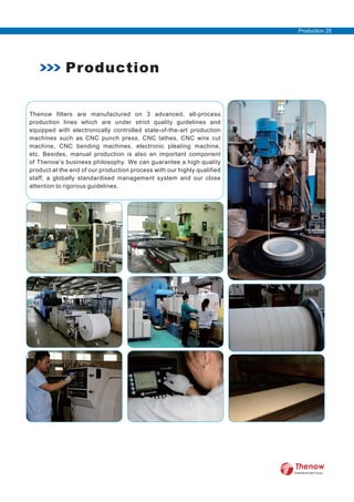 Thenow filters are manufactured on 3 advanced, all-process
production lines which are under strict quality guidelines and
equipped with electronically controlled state-of-the-art production
machines such as CNC punch press, CNC lathes, CNC wire cut
machine, CNC bending machines, electronic pleating machine,
etc. Besides, manual production is also an important component
of Thenow’s business philosophy. We can guarantee a high quality
product at the end of our production process with our highly qualified
staff, a globally standardised management system and our close
attention to rigorous guidelines.
Production
Production 25
FilterWorld We Focus
 