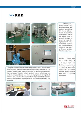 Thenow is a
manufacturer with
a huge interest and
stake in technology.
We have always
made substantial
investments in R&D
for about 3-5% of
annual turnover in
order to meet the
high demands of our
customers because
it is a very important
factor for the future
of Thenow and the
filtration industry.
Using advanced research and test equipment in our laboratories,
some of which are unique and feature proprietary designs, we can
conduct R&D to meet the growing need for air filtration solutions
that safeguard health, satisfy stricter energy efficiency and
sustainability standards, and meet emerging needs for high-tech
filtration. We can also steadily maintain, improve and advance our
product and drive the development of new innovative filters and
solutions.
Besides, Thenow also
has a wide range of
t e s t e q u i p m e n t f o r
On-Site measu-rements
i n c l u d i n g p a r t i c l e
c o u n t e r s , p r e s s u r e
gauges, airflow meters
a n d g a s a n a l y s i s
equipment.
R&D
R&D 27
FilterWorld We Focus
 