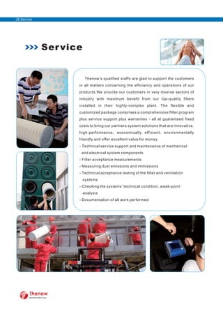 Thenow’s qualified staffs are glad to support the customers
in all matters concerning the efficiency and operations of our
products.We provide our customers in very diverse sectors of
industry with maximum benefit from our top-quality filters
installed in their highly-complex plant. The flexible and
customized package comprises a comprehensive filter program
plus service support plus warranties - all at guaranteed fixed
costs to bring our partners system solutions that are innovative,
high-performance, economically efficient, environmentally
friendly and offer excellent value for money.
- Technical service support and maintenance of mechanical
and electrical system components
- Filter acceptance measurements
- Measuring dust emissions and immissions
- Technical acceptance testing of the filter and ventilation
systems
- Checking the systems’ technical condition, weak-point
analysis
- Documentation of all work performed
Service
FilterWorld We Focus
28 Service
 