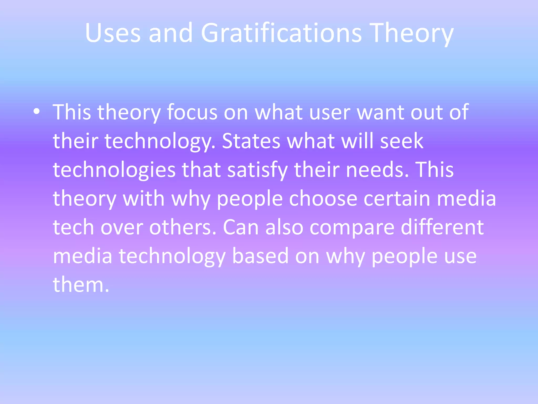 Uses and Gratifications Theory

• This theory focus on what user want out of
  their technology. States what will seek
  technologies that satisfy their needs. This
  theory with why people choose certain media
  tech over others. Can also compare different
  media technology based on why people use
  them.
 