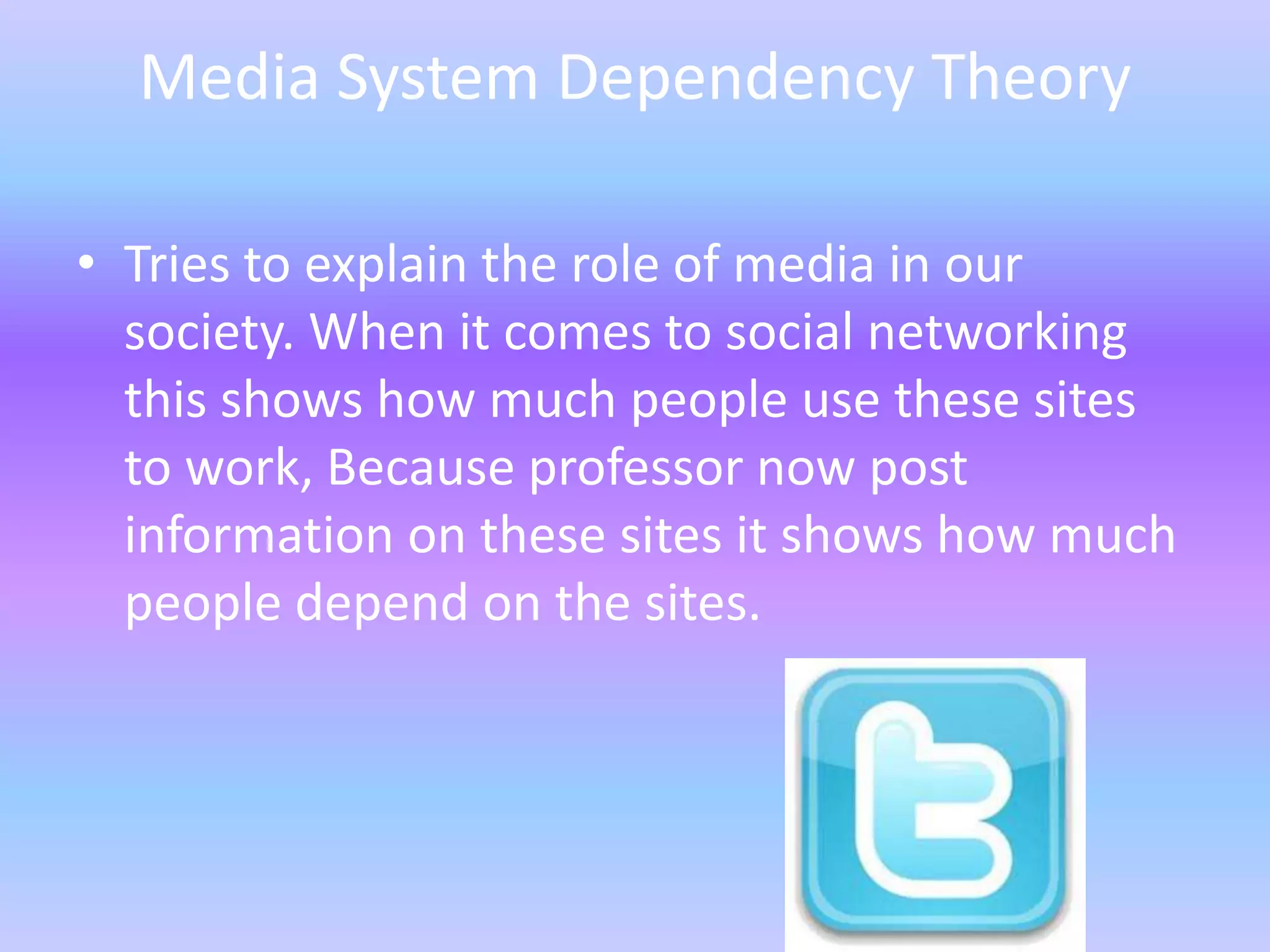 Media System Dependency Theory

• Tries to explain the role of media in our
  society. When it comes to social networking
  this shows how much people use these sites
  to work, Because professor now post
  information on these sites it shows how much
  people depend on the sites.
 