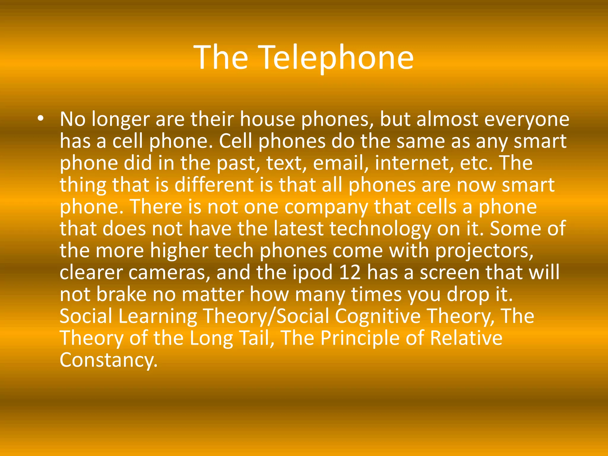 The Telephone
• No longer are their house phones, but almost everyone
  has a cell phone. Cell phones do the same as any smart
  phone did in the past, text, email, internet, etc. The
  thing that is different is that all phones are now smart
  phone. There is not one company that cells a phone
  that does not have the latest technology on it. Some of
  the more higher tech phones come with projectors,
  clearer cameras, and the ipod 12 has a screen that will
  not brake no matter how many times you drop it.
  Social Learning Theory/Social Cognitive Theory, The
  Theory of the Long Tail, The Principle of Relative
  Constancy.
 