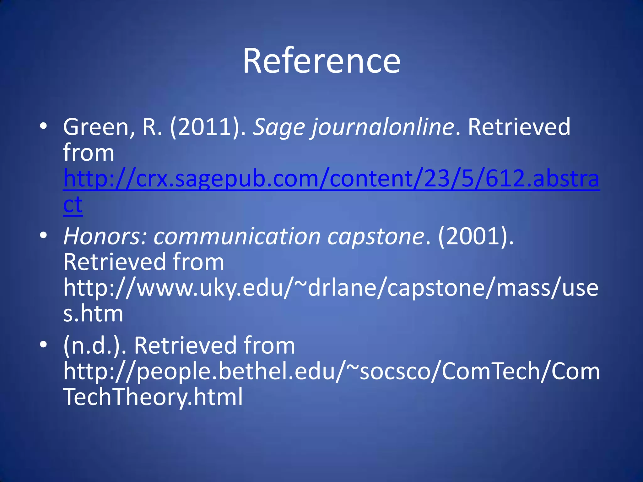 Reference
• Green, R. (2011). Sage journalonline. Retrieved
  from
  http://crx.sagepub.com/content/23/5/612.abstra
  ct
• Honors: communication capstone. (2001).
  Retrieved from
  http://www.uky.edu/~drlane/capstone/mass/use
  s.htm
• (n.d.). Retrieved from
  http://people.bethel.edu/~socsco/ComTech/Com
  TechTheory.html
 