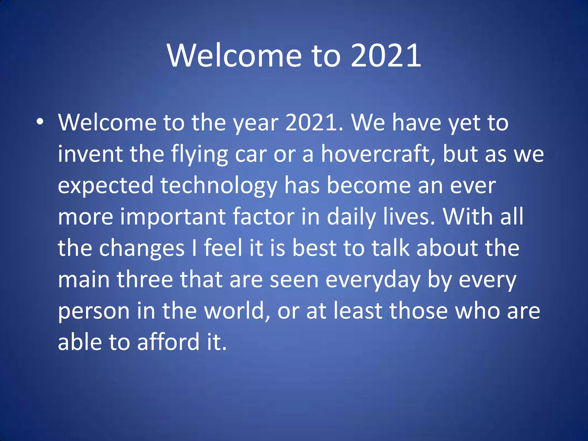 Welcome to 2021
• Welcome to the year 2021. We have yet to
  invent the flying car or a hovercraft, but as we
  expected technology has become an ever
  more important factor in daily lives. With all
  the changes I feel it is best to talk about the
  main three that are seen everyday by every
  person in the world, or at least those who are
  able to afford it.
 