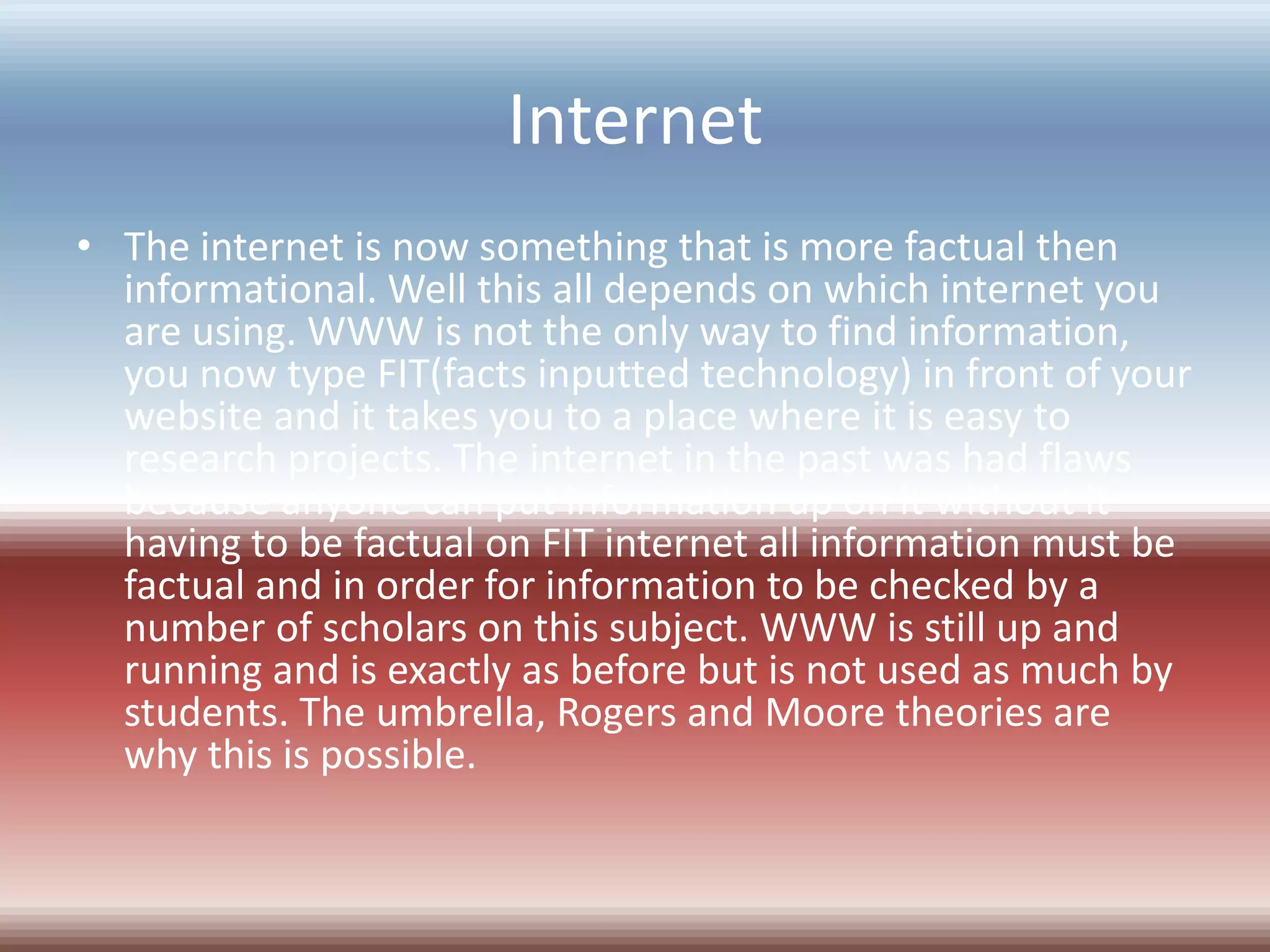 Internet
• The internet is now something that is more factual then
  informational. Well this all depends on which internet you
  are using. WWW is not the only way to find information,
  you now type FIT(facts inputted technology) in front of your
  website and it takes you to a place where it is easy to
  research projects. The internet in the past was had flaws
  because anyone can put information up on it without it
  having to be factual on FIT internet all information must be
  factual and in order for information to be checked by a
  number of scholars on this subject. WWW is still up and
  running and is exactly as before but is not used as much by
  students. The umbrella, Rogers and Moore theories are
  why this is possible.
 
