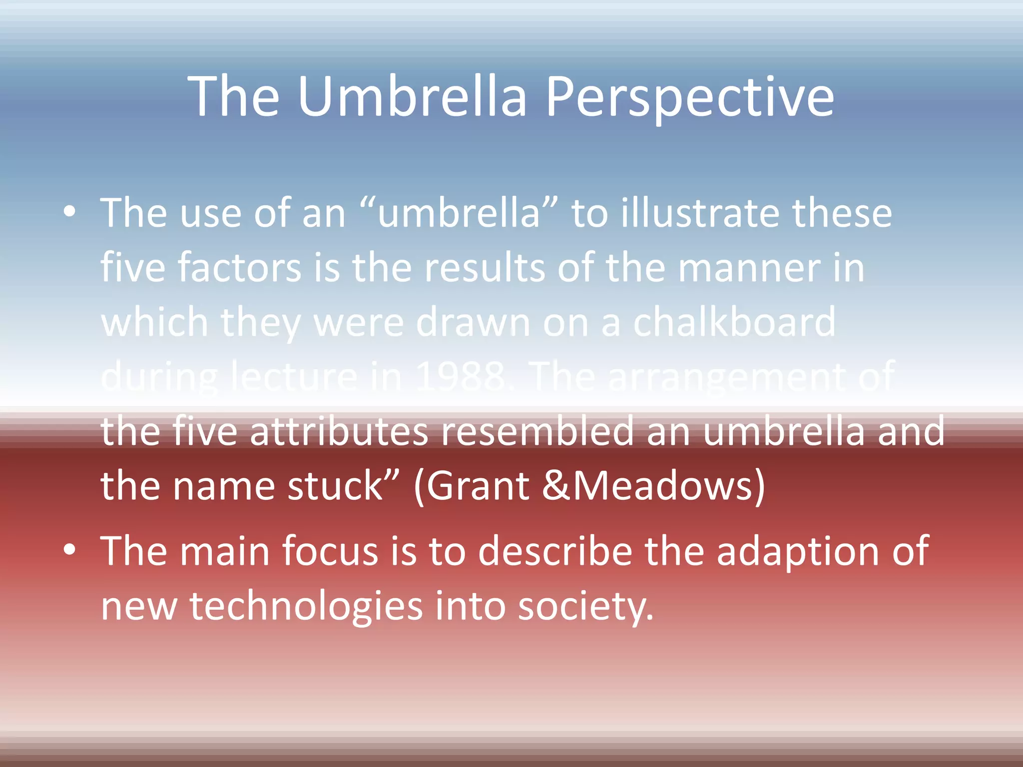 The Umbrella Perspective
• The use of an “umbrella” to illustrate these
  five factors is the results of the manner in
  which they were drawn on a chalkboard
  during lecture in 1988. The arrangement of
  the five attributes resembled an umbrella and
  the name stuck” (Grant &Meadows)
• The main focus is to describe the adaption of
  new technologies into society.
 