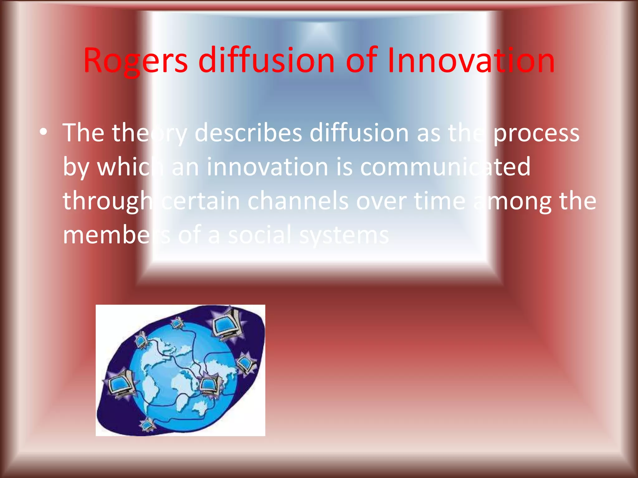 Rogers diffusion of Innovation
• The theory describes diffusion as the process
  by which an innovation is communicated
  through certain channels over time among the
  members of a social systems
 