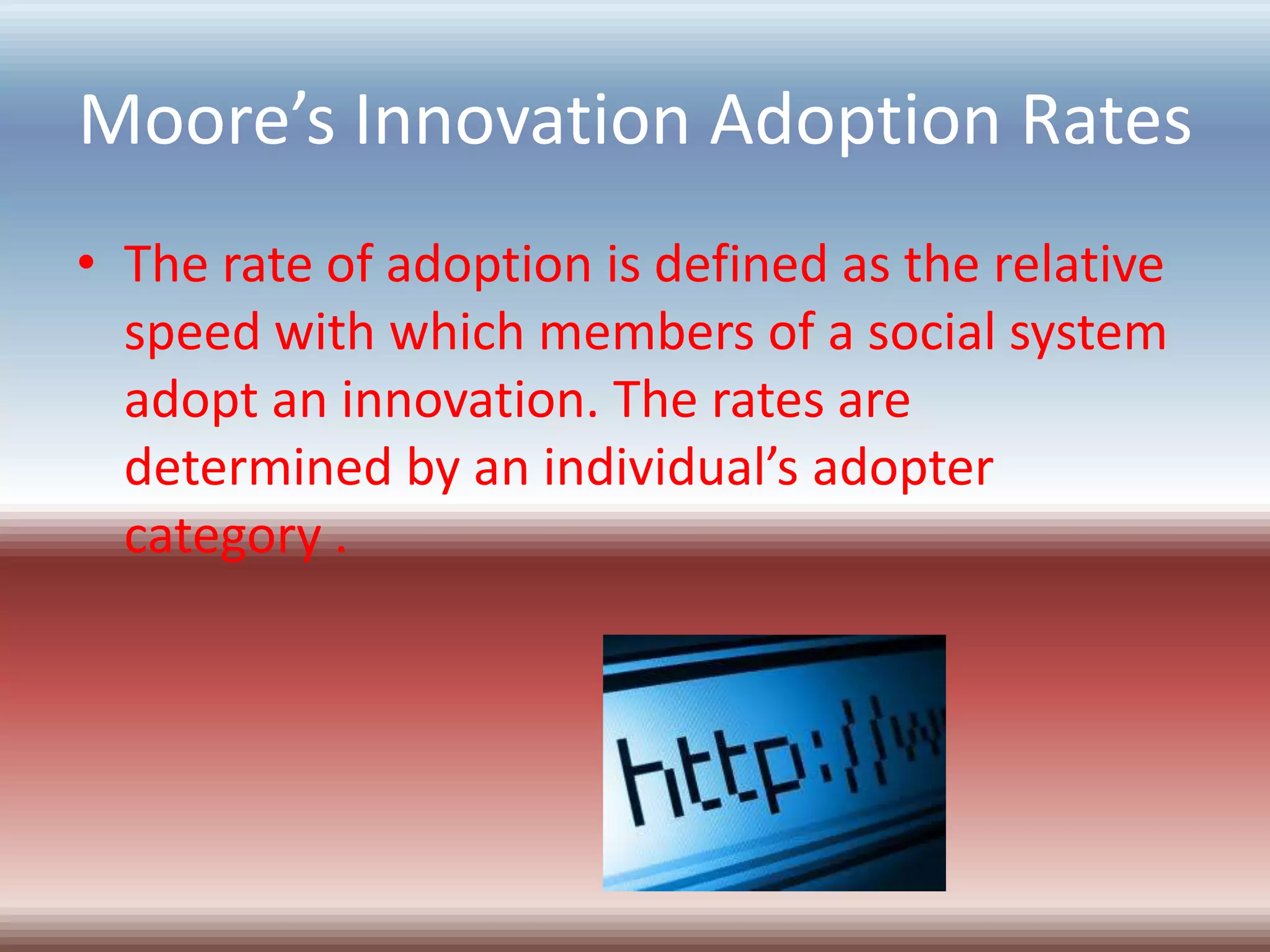 Moore’s Innovation Adoption Rates
• The rate of adoption is defined as the relative
  speed with which members of a social system
  adopt an innovation. The rates are
  determined by an individual’s adopter
  category .
 