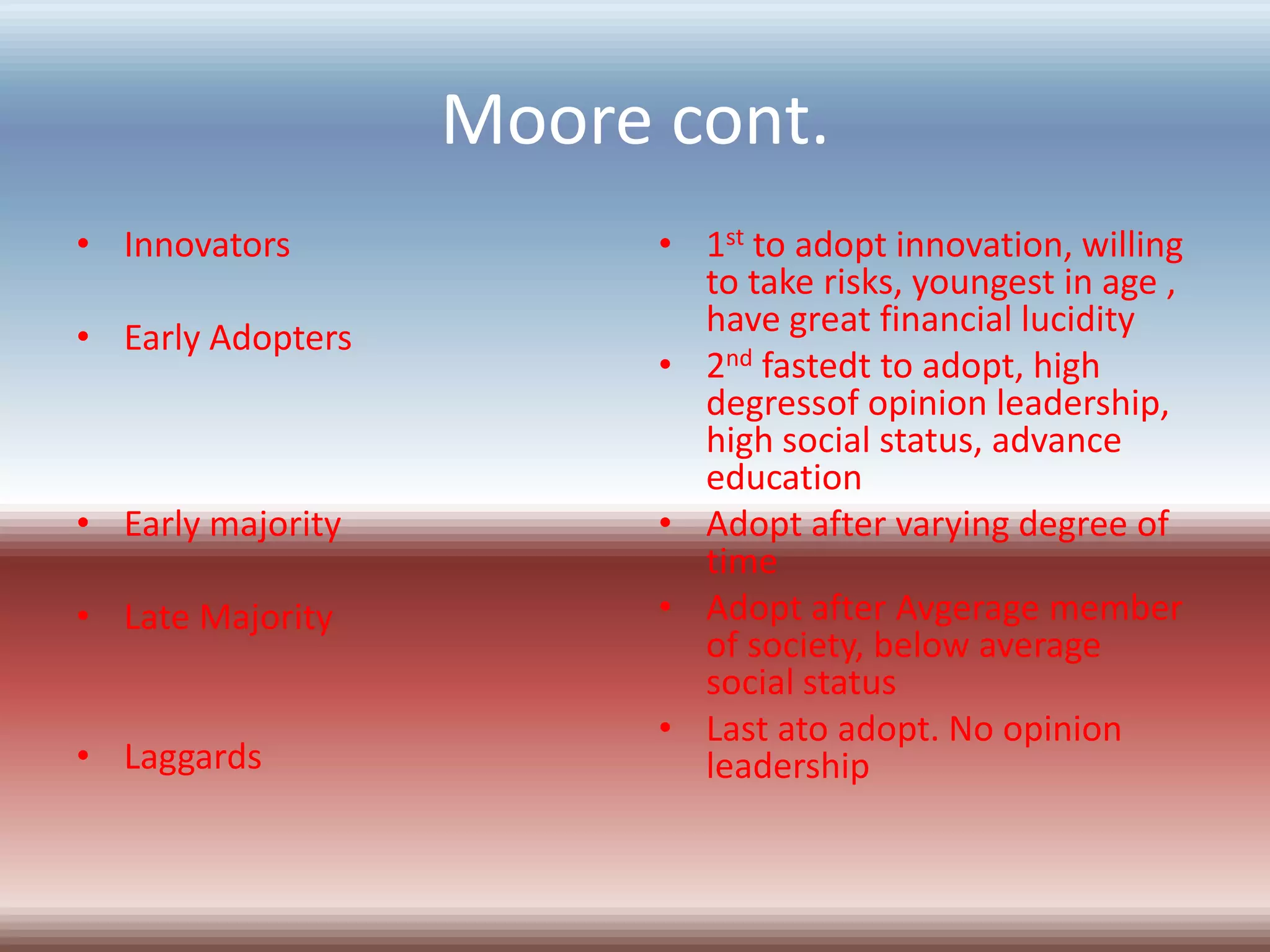 Moore cont.
• Innovators             • 1st to adopt innovation, willing
                           to take risks, youngest in age ,
• Early Adopters           have great financial lucidity
                         • 2nd fastedt to adopt, high
                           degressof opinion leadership,
                           high social status, advance
                           education
• Early majority         • Adopt after varying degree of
                           time
• Late Majority          • Adopt after Avgerage member
                           of society, below average
                           social status
                         • Last ato adopt. No opinion
• Laggards                 leadership
 