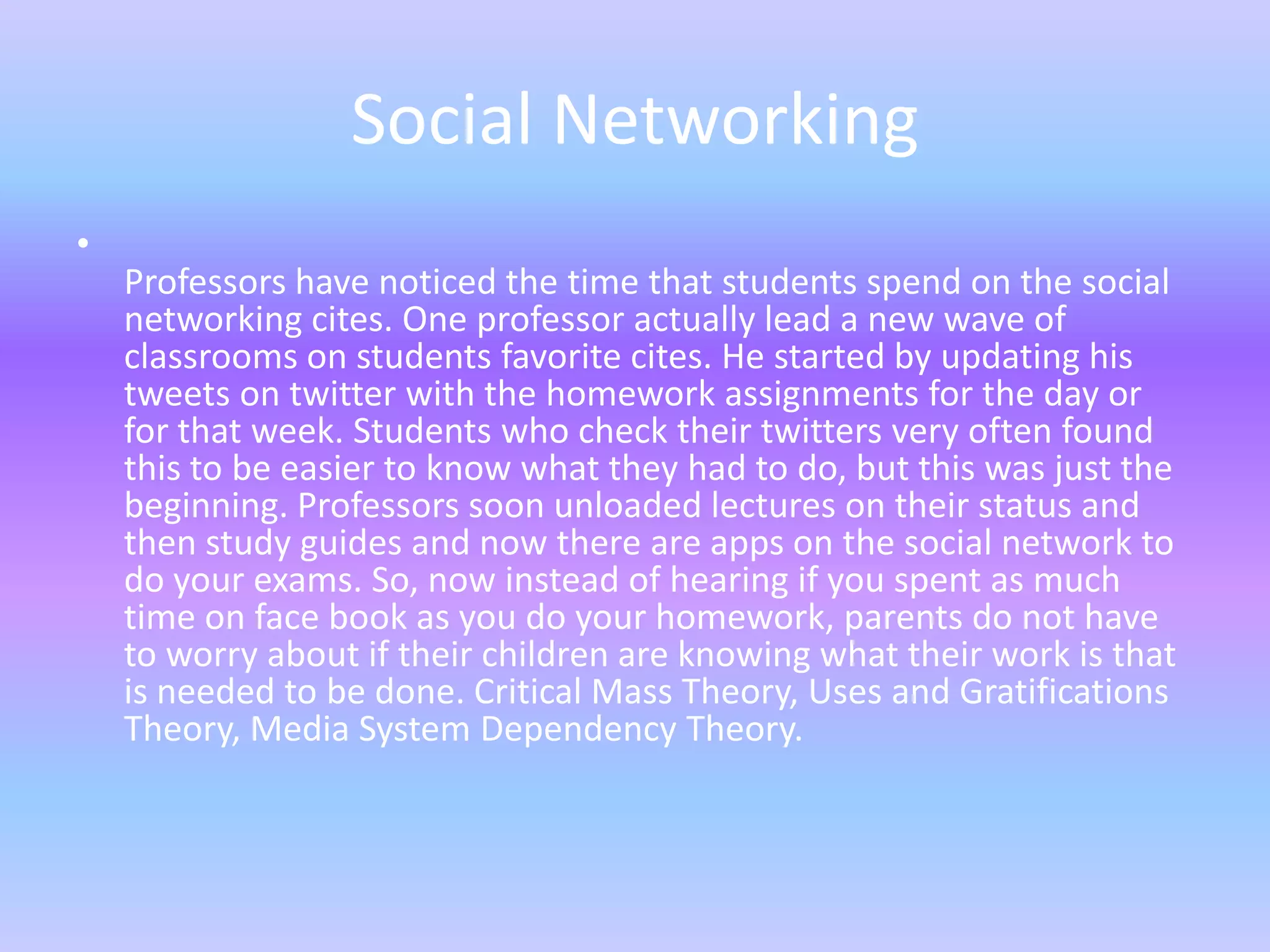 Social Networking
•
    Professors have noticed the time that students spend on the social
    networking cites. One professor actually lead a new wave of
    classrooms on students favorite cites. He started by updating his
    tweets on twitter with the homework assignments for the day or
    for that week. Students who check their twitters very often found
    this to be easier to know what they had to do, but this was just the
    beginning. Professors soon unloaded lectures on their status and
    then study guides and now there are apps on the social network to
    do your exams. So, now instead of hearing if you spent as much
    time on face book as you do your homework, parents do not have
    to worry about if their children are knowing what their work is that
    is needed to be done. Critical Mass Theory, Uses and Gratifications
    Theory, Media System Dependency Theory.
 