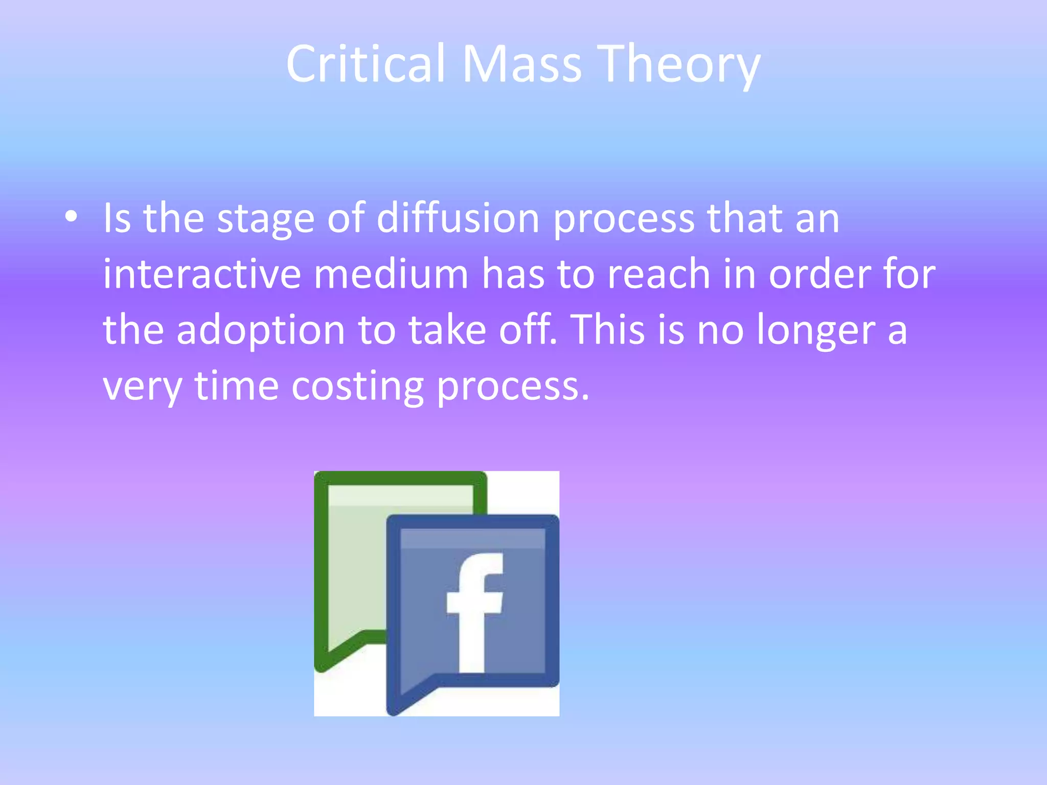 Critical Mass Theory

• Is the stage of diffusion process that an
  interactive medium has to reach in order for
  the adoption to take off. This is no longer a
  very time costing process.
 