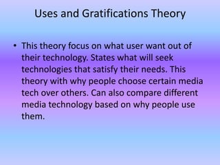 Uses and Gratifications Theory

• This theory focus on what user want out of
  their technology. States what will seek
  technologies that satisfy their needs. This
  theory with why people choose certain media
  tech over others. Can also compare different
  media technology based on why people use
  them.
 