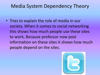 Media System Dependency Theory

• Tries to explain the role of media in our
  society. When it comes to social networking
  this shows how much people use these sites
  to work, Because professor now post
  information on these sites it shows how much
  people depend on the sites.
 