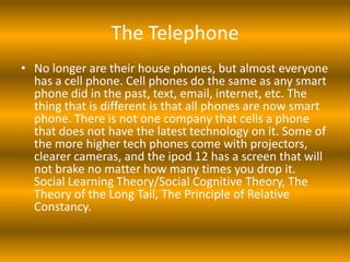The Telephone
• No longer are their house phones, but almost everyone
  has a cell phone. Cell phones do the same as any smart
  phone did in the past, text, email, internet, etc. The
  thing that is different is that all phones are now smart
  phone. There is not one company that cells a phone
  that does not have the latest technology on it. Some of
  the more higher tech phones come with projectors,
  clearer cameras, and the ipod 12 has a screen that will
  not brake no matter how many times you drop it.
  Social Learning Theory/Social Cognitive Theory, The
  Theory of the Long Tail, The Principle of Relative
  Constancy.
 