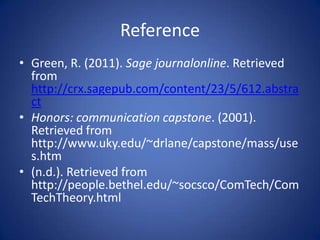Reference
• Green, R. (2011). Sage journalonline. Retrieved
  from
  http://crx.sagepub.com/content/23/5/612.abstra
  ct
• Honors: communication capstone. (2001).
  Retrieved from
  http://www.uky.edu/~drlane/capstone/mass/use
  s.htm
• (n.d.). Retrieved from
  http://people.bethel.edu/~socsco/ComTech/Com
  TechTheory.html
 