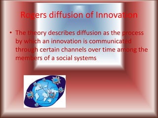 Rogers diffusion of Innovation
• The theory describes diffusion as the process
  by which an innovation is communicated
  through certain channels over time among the
  members of a social systems
 