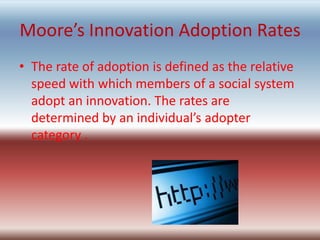 Moore’s Innovation Adoption Rates
• The rate of adoption is defined as the relative
  speed with which members of a social system
  adopt an innovation. The rates are
  determined by an individual’s adopter
  category .
 