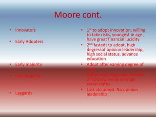 Moore cont.
• Innovators             • 1st to adopt innovation, willing
                           to take risks, youngest in age ,
• Early Adopters           have great financial lucidity
                         • 2nd fastedt to adopt, high
                           degressof opinion leadership,
                           high social status, advance
                           education
• Early majority         • Adopt after varying degree of
                           time
• Late Majority          • Adopt after Avgerage member
                           of society, below average
                           social status
                         • Last ato adopt. No opinion
• Laggards                 leadership
 